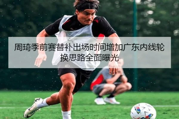 周琦季前赛替补出场时间增加广东内线轮换思路全面曝光